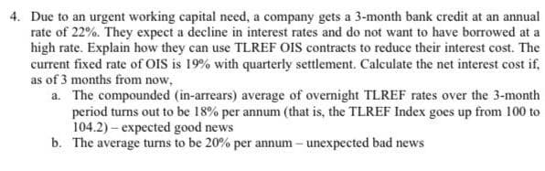 4. Due to an urgent working capital need, a company gets a 3-month bank credit at an annual
rate of 22%. They expect a decline in interest rates and do not want to have borrowed at a
high rate. Explain how they can use TLREF OIS contracts to reduce their interest cost. The
current fixed rate of OIS is 19% with quarterly settlement. Calculate the net interest cost if,
as of 3 months from now,
a. The compounded (in-arrears) average of overnight TLREF rates over the 3-month
period turns out to be 18% per annum (that is, the TLREF Index goes up from 100 to
104.2) – expected good news
b. The average turns to be 20% per annum – unexpected bad news
