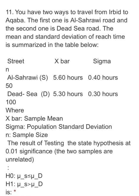 11. You have two ways to travel from Irbid to
Aqaba. The first one is Al-Sahrawi road and
the second one is Dead Sea road. The
mean and standard deviation of reach time
is summarized in the table below:
Street
X bar
Sigma
Al-Sahrawi (S) 5.60 hours 0.40 hours
50
Dead- Sea (D) 5.30 hours 0.30 hours
100
Where
X bar: Sample Mean
Sigma: Population Standard Deviation
n: Sample Size
The result of Testing the state hypothesis at
0.01 significance (the two samples are
unrelated)
HO: p_ssp_D
H1: p_s>p_D
is:
