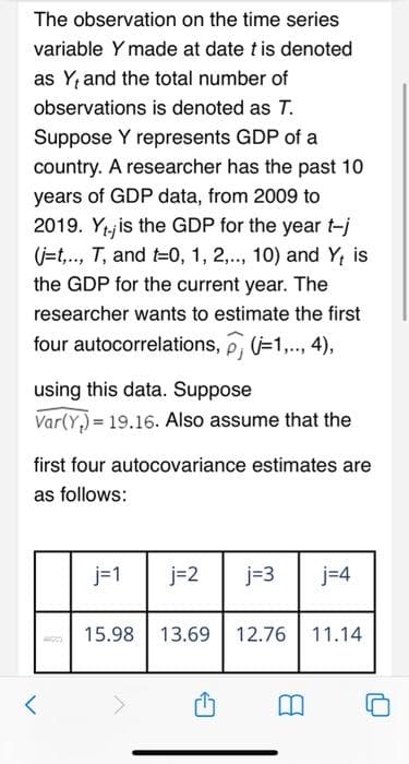 The observation on the time series
variable Y made at date t is denoted
as Y, and the total number of
observations is denoted as T.
Suppose Y represents GDP of a
country. A researcher has the past 10
years of GDP data, from 2009 to
2019. Yj is the GDP for the year t-j
(j=t,., T, and t=0, 1, 2,.., 10) and Y; is
the GDP for the current year. The
researcher wants to estimate the first
four autocorrelations, p, =1,.., 4),
using this data. Suppose
Var(Y,) = 19.16. Also assume that the
first four autocovariance estimates are
as follows:
j=1
j=2
j=3
j=4
15.98
13.69
12.76
11.14
