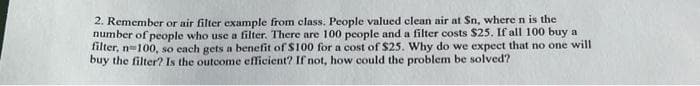2. Remember or air filter example from class. People valued clean air at Sn, where n is the
number of people who use a filter. There are 100 people and a filter costs $25. If all 100 buy a
filter, n100, so cach gets a benefit of S100 for a cost of $25. Why do we expect that no one will
buy the filter? Is the outcome efficient? If not, how could the problem be solved?
