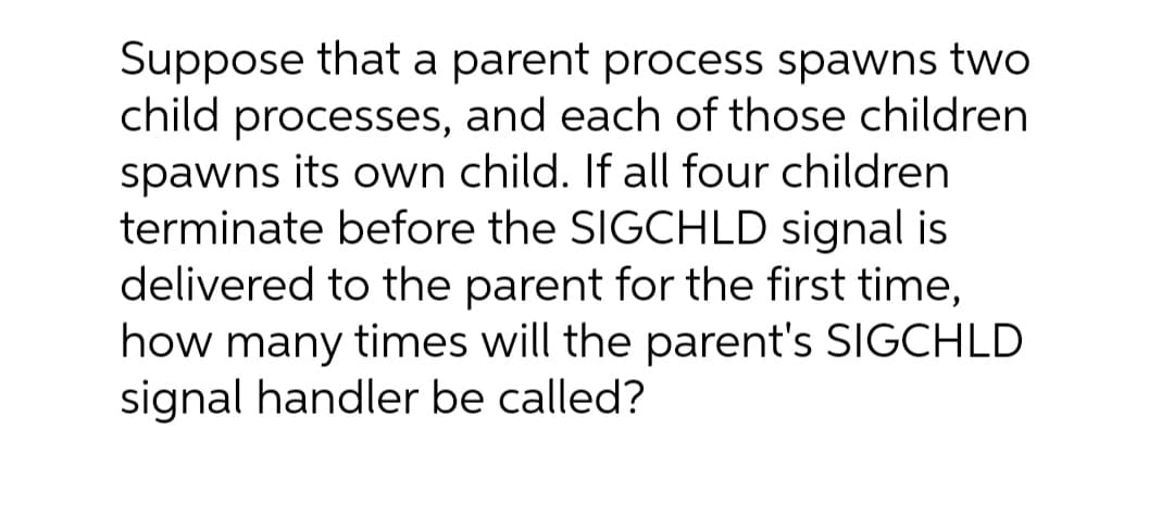 Suppose that a parent process spawns two
child processes, and each of those children
spawns its own child. If all four children
terminate before the SIGCHLD signal is
delivered to the parent for the first time,
how many times will the parent's SIGCHLD
signal handler be called?
