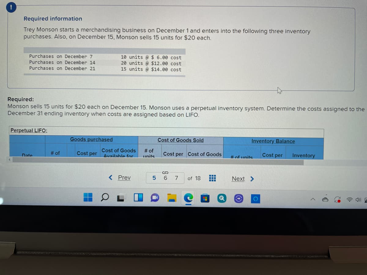 Required information
Trey Monson starts a merchandising business on December 1 and enters into the following three inventory
purchases. Also, on December 15, Monson sells 15 units for $20 each.
10 units @ $ 6.00 cost
20 units @ $12.00 cost
15 units @ $14.00 cost
Purchases on December 7
Purchases on December 14
Purchases on December 21
Required:
Monson sells 15 units for $20 each on December 15. Monson uses a perpetual inventory system. Determine the costs assigned to the
December 31 ending inventory when costs are assigned based on LIFO.
Perpetual LIFO:
Goods purchased
Cost of Goods Sold
Inventory
alance
Cost of Goods
Availahle for
# of
# of
Cost per
Cost per Cost of Goods
Cost per
Inventory
Date
units
%#of units
< Prev
...
5
7
of 18
Next >
..
