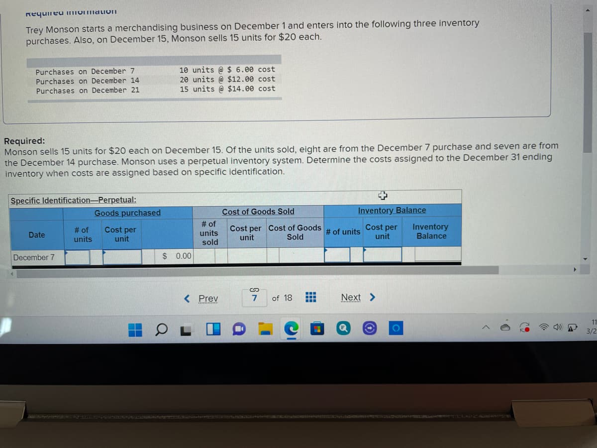 Requireu inTormaLIOII
Trey Monson starts a merchandising business on December 1 and enters into the following three inventory
purchases. Also, on December 15, Monson sells 15 units for $20 each.
Purchases on December 7
Purchases on December 14
Purchases on December 21
10 units @ $ 6.00 cost
20 units @ $12.00 cost
15 units @ $14.00 cost
Required:
Monson sells 15 units for $20 each on December 15. Of the units sold, eight are from the December 7 purchase and seven are from
the December 14 purchase. Monson uses a perpetual inventory system. Determine the costs assigned to the December 31 ending
inventory when costs are assigned based on specific identification.
Specific Identification-Perpetual:
Goods purchased
Cost of Goods Sold
Inventory Balance
# of
units
Cost per
unit
# of
units
sold
Cost per Cost of Goods
unit
Cost per
unit
Inventory
Balance
# of units
Date
Sold
December 7
$ 0.00
< Prev
7
of 18
Next >
.........inn
11
3/2
LSMO
