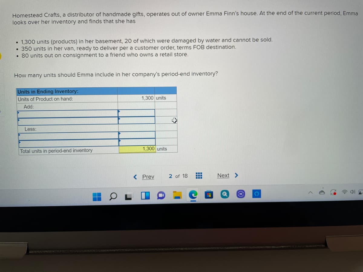 Homestead Crafts, a distributor of handmade gifts, operates out of owner Emma Finn's house. At the end of the current period, Emma
looks over her inventory and finds that she has
1,300 units (products) in her basement, 20 of which were damaged by water and cannot be sold.
• 350 units in her van, ready to deliver per a customer order, terms FOB destination.
• 80 units out on consignment to a friend who owns a retail store.
How many units should Emma include in her company's period-end inventory?
Units in Ending Inventory:
Units of Product on hand:
1,300 units
Add:
Less:
1,300 units
Total units in period-end inventory
< Prev
2 of 18
Next >
ITEENILD

