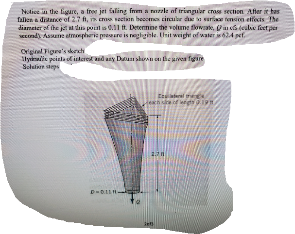 Notice in the figure, a free jet falling from a nozzle of triangular cross section. After it has
fallen a distance of 2.7 ft, its cross section becomes circular due to surface tension effects. The
diameter of the jet at this point is 0.1l ft. Determine the volume flowrate, Q in cfs (cubic feet per
second). Assume atmospheric pressure is negligible. Unit weight of water is 62.4 pcf.
Original Figure's sketch
Hydraulic points of interest and any Datum shown on the given figure
Solution steps
Equilateral triangie
each side of length 0.19
2.7 ft
D= 0.11 ft
2of3
