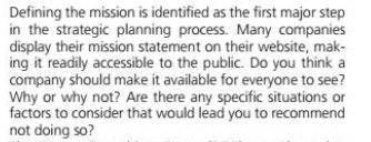 Defining the mission is identified as the first major step
in the strategic planning process. Many companies
display their mission statement on their website, mak-
ing it readily accessible to the public. Do you think a
company should make it available for everyone to see?
Why or why not? Are there any specific situations or
factors to consider that would lead you to recommend
not doing so?
