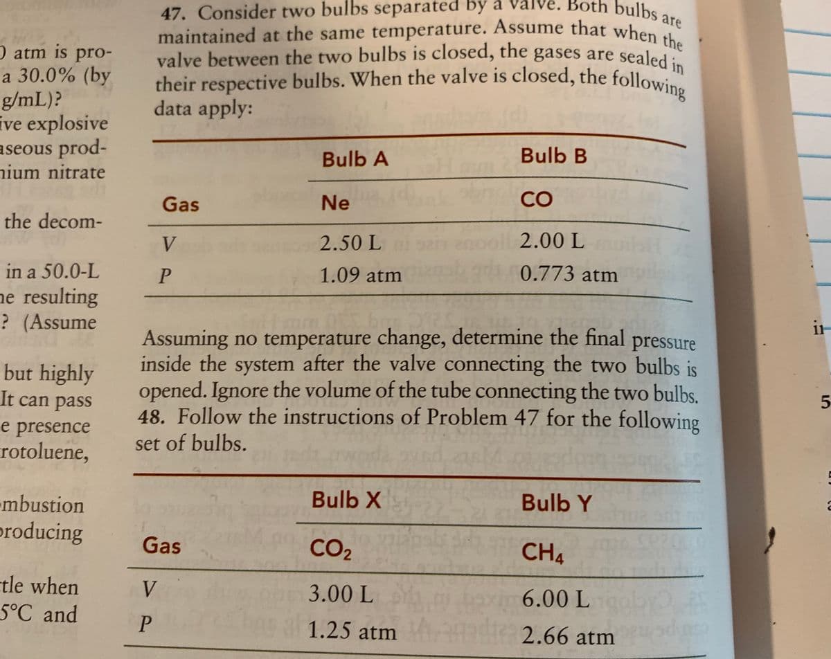 are
their respective bulbs. When the valve is closed, the following
47. Consider two bulbs separated by a valve. Both bulbs are
maintained at the same temperature. Assume that when the
valve between the two bulbs is closed, the gases are sealed in
O atm is pro-
a 30.0% (by
g/mL)?
ive explosive
aseous prod-
nium nitrate
valve between the two bulbs is closed, the gases are sealed
data apply:
Bulb A
Bulb B
CO
Gas
Ne
the decom-
2.50 L
2.00 L
V
in a 50.0-L
1.09 atm
0.773 atm
he resulting
? (Assume
it
Assuming no temperature change, determine the final
inside the system after the valve connecting the two bulbs is
opened. Ignore the volume of the tube connecting the two bulbs.
48. Follow the instructions of Problem 47 for the following
set of bulbs.
pressure
but highly
It can pass
e presence
rotoluene,
Bulb X
Bulb Y
•mbustion
producing
Gas
0 CO2
CH4
tle when
5°C and
6.00 Lby
V.
3.00 L
P
basgl 1.25 atm
2.66 atm
