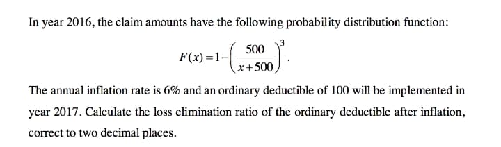 In year 2016, the claim amounts have the following probability distribution function:
500
F(x)=1-
x+500
The annual inflation rate is 6% and an ordinary deductible of 100 will be implemented in
year 2017. Calculate the loss elimination ratio of the ordinary deductible after inflation,
correct to two decimal places.
