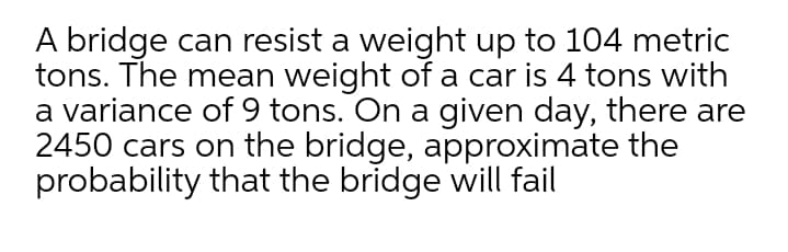 A bridge can resist a weight up to 104 metric
tons. The mean weight of a car is 4 tons with
a variance of 9 tons. On a given day, there are
2450 cars on the bridge, approximate the
probability that the bridge will fail
