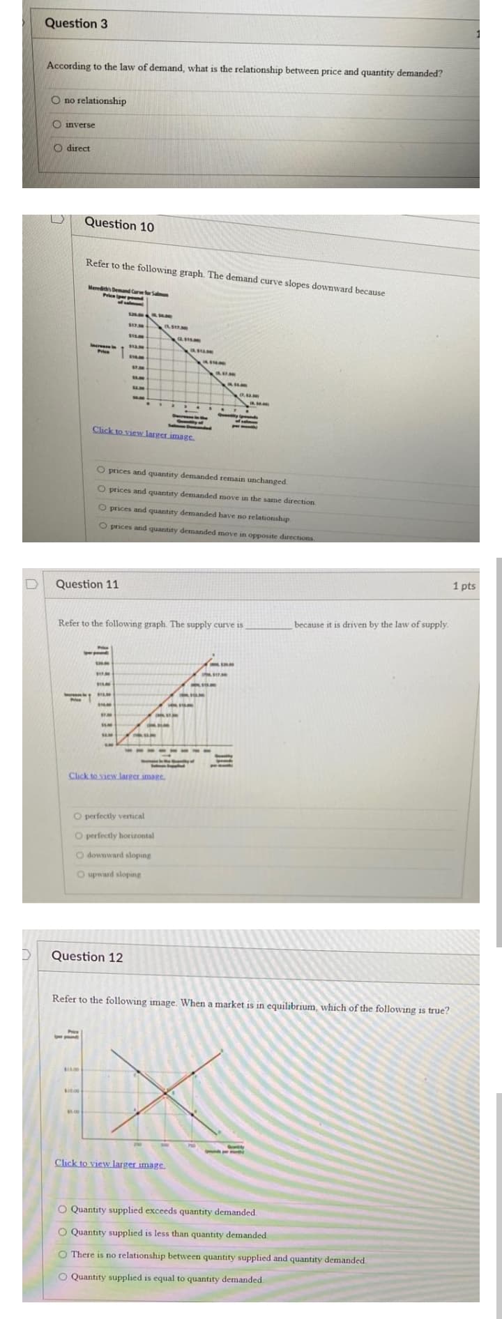 Question 3
According to the law of demand, what is the relationship between price and quantity demanded?
O no relationship
O inverse
O direct
Question 10
Refer to the following graph. The demand curve slopes downward because
Meredih Demand Care fr San
Price iper pend
sa ae
Incress
Price
3.00
S7.50
$5.00
...
Qey nds
Dere
Salmen Boraphy
Cick to view larger image.
O prices and quantity demanded remain unchanged.
O prices and quantity demanded move in the same direction
O prices and quantity demanded have no relationship.
O prices and quantity demanded move in opposite directions
1 pts
Question 11
because it is driven by the law of supply.
Refer to the following graph. The supply curve is
he s7
0.00
SA00
Click to view.larger imare.
O perfectly vertical
O perfectly horizontal
O downward sloping
O upward sloping
Question 12
Refer to the following image. When a market is in equilibrium, which of the following is true?
Phice
Click to view larger image
O Quantity supplied exceeds quantity demanded
O Quantity supplied is less than quantity demanded
O There is no relationship between quantity supplied and quantity demanded.
O Quantity supplied is equal to quantity demanded.
