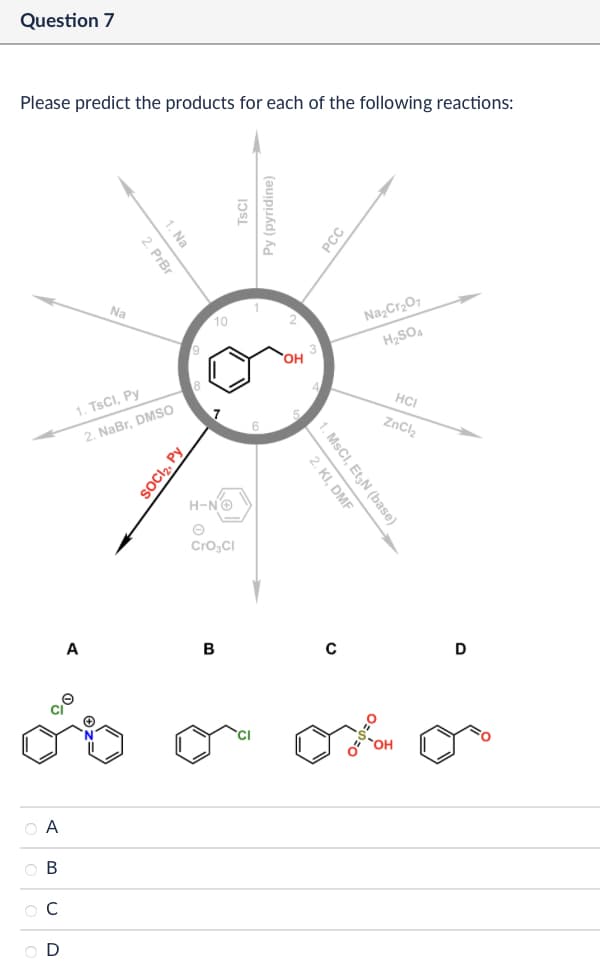 Question 7
Please predict the products for each of the following reactions:
ABCD
1. Na
2. PrBr
Na
10
1. TsCI, Py
2. NaBr, DMSO
A
SOCI₂, Py
TsCl
Py (pyridine)
H-N→
CrO3Cl
B
PCC
OH
Na2Cr2O7
H₂SO4
HCI
ZnCl2
2. KI, DMF
1. MsCI, Et₂N (base)
с
D
ox o