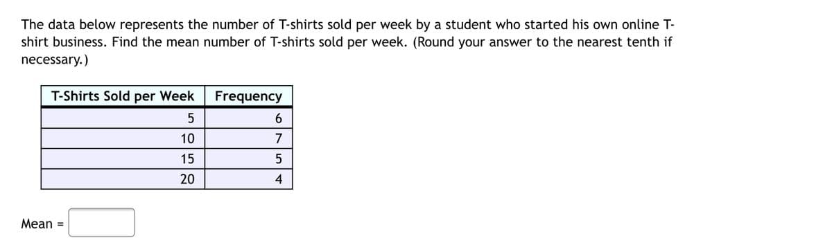 The data below represents the number of T-shirts sold per week by a student who started his own online T-
shirt business. Find the mean number of T-shirts sold per week. (Round your answer to the nearest tenth if
necessary.)
T-Shirts Sold per Week
Frequency
6
10
7
15
5
20
4
Mean
