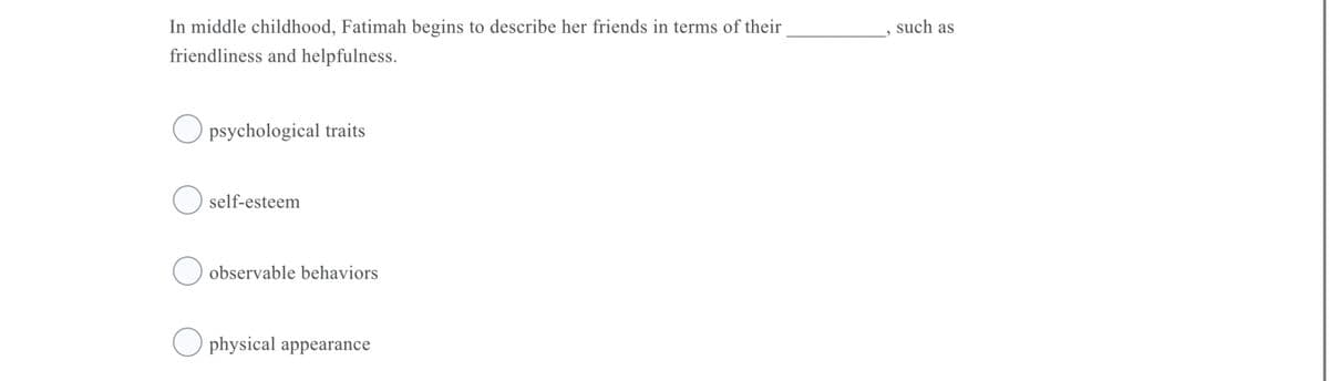 In middle childhood, Fatimah begins to describe her friends in terms of their
such as
friendliness and helpfulness.
psychological traits
self-esteem
observable behaviors
physical appearance
