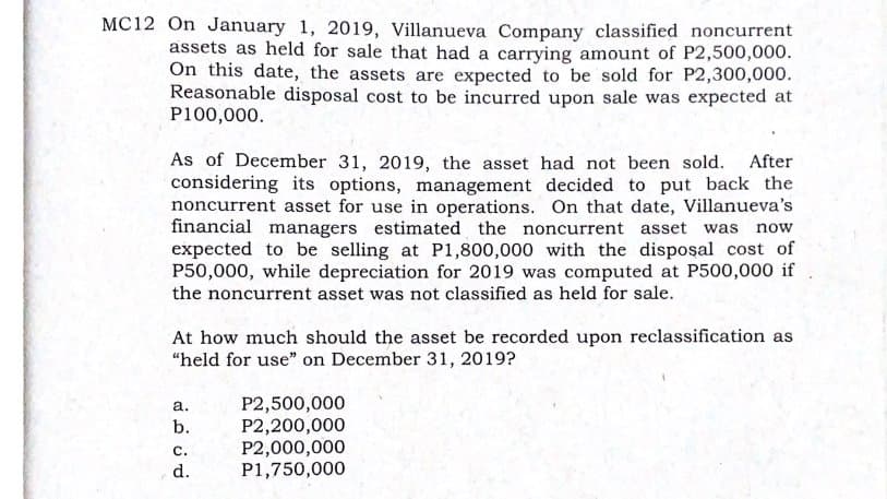 MC12 On January 1, 2019, Villanueva Company classified noncurrent
assets as held for sale that had a carrying amount of P2,500,000.
On this date, the assets are expected to be sold for P2,300,000.
Reasonable disposal cost to be incurred upon sale was expected at
P100,000.
As of December 31, 2019, the asset had not been sold. After
considering its options, management decided to put back the
noncurrent asset for use in operations. On that date, Villanueva's
financial managers estimated the noncurrent asset was now
expected to be selling at P1,800,000 with the disposal cost of
P50,000, while depreciation for 2019 was computed at P500,000 if
the noncurrent asset was not classified as held for sale.
At how much should the asset be recorded upon reclassification as
“held for use" on December 31, 2019?
P2,500,000
P2,200,000
P2,000,000
P1,750,000
а.
b.
с.
d.
