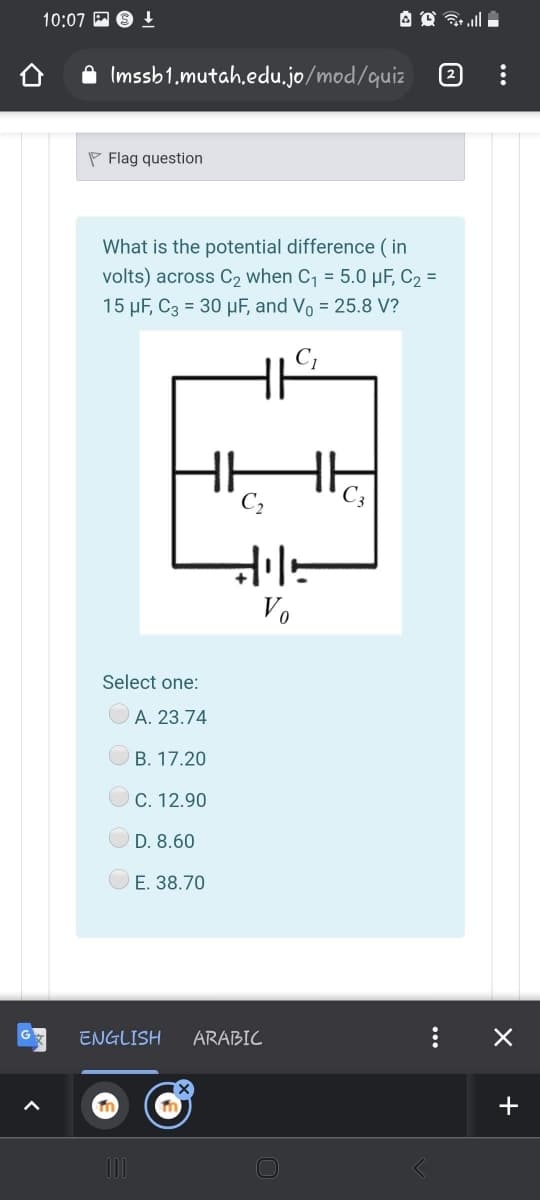 10:07 P 6 1
A Imssb1.mutah.edu.jo/mod/quiz
P Flag question
What is the potential difference ( in
volts) across C2 when C, = 5.0 µF, C2 =
15 µF, C3 = 30 µF, and Vo = 25.8 V?
C,
Vo
Select one:
A. 23.74
B. 17.20
C. 12.90
O D. 8.60
E. 38.70
ENGLISH
ARABIC
+
