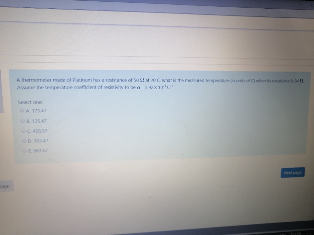 A thermometer made of Platinum has a resistance of 50 N at 20 C, what is the measured temperature (in units of C) when its resistance is 84 2.
Assume the temperature coefficient of resistivity to be a= 3.92x10-3 C-1
Select one:
OA. 173.47
O B. 125.47
OC. 428.57
OD. 193.47
OE. 663.67
Next page
page
953 PM
