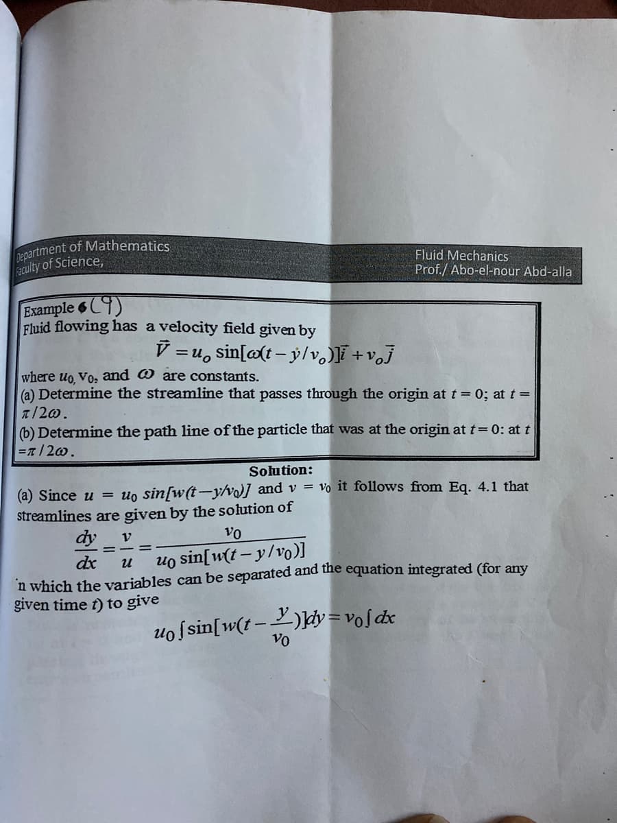 nepartment of Mathematics
Faculty of Science,
Fluid Mechanics
Prof./ Abo-el-nour Abd-alla
Example 6C9)
Fluid flowing has a velocity field given by
V =u, sin[a(t- ý/v. +vj
where uo Vo, and O are constants.
(a) Determine the streamline that passes through the origin at t = 0; at t =
T/20.
(b) Determine the path line of the particle that was at the origin at t=0: at t
Επ / 2ω .
Solution:
(a) Since u = uo sin[w(t-y/v] and v = vo it follows from Eq. 4.1 that
streamlines are given by the solution of
dy
vo
dx
uo sin[w(t – y/vo)]
и
n which the variables can be separated and the equation integrated (for any
given time f) to give
uo ſsin[w(t-)ky=voſdx
Vo
