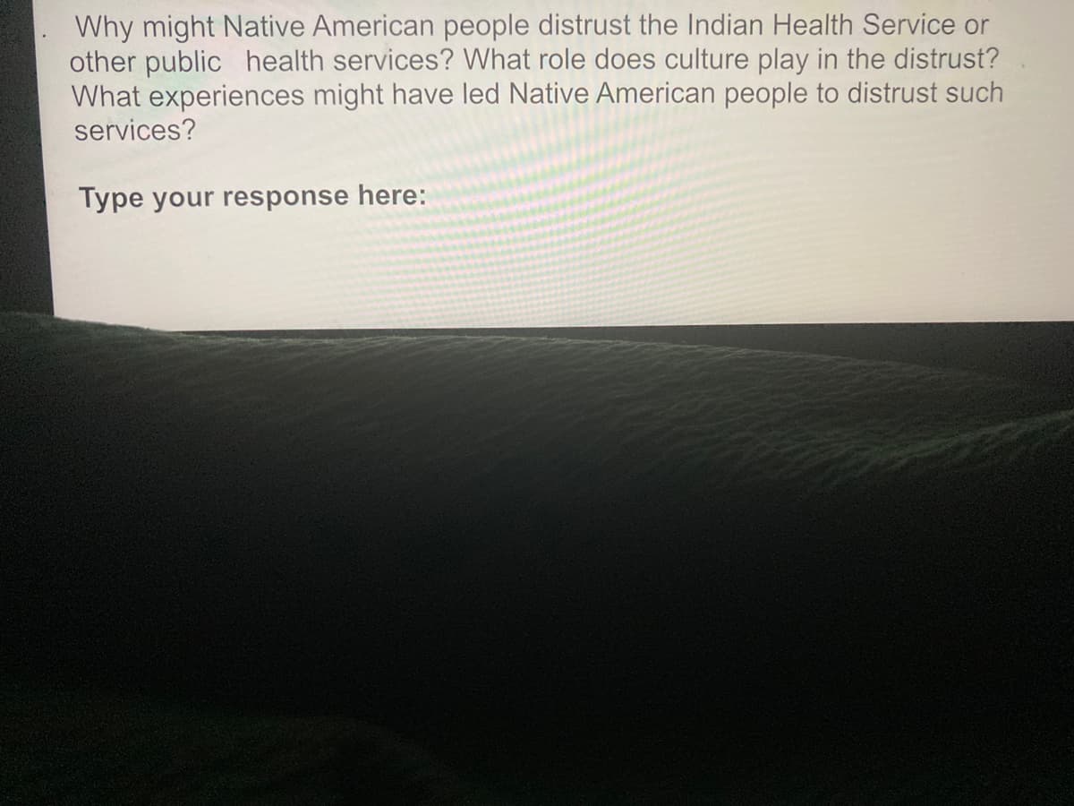 Why might Native American people distrust the Indian Health Service or
other public health services? What role does culture play in the distrust?
What experiences might have led Native American people to distrust such
services?
Type your response here:
