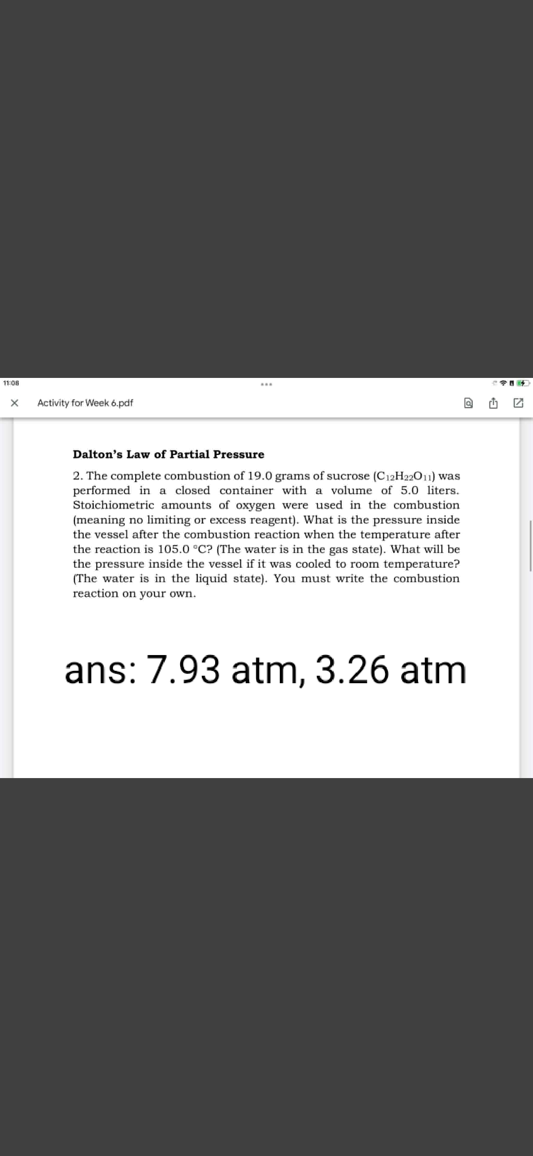 11:06
Activity for Week 6.pdf
Dalton's Law of Partial Pressure
2. The complete combustion of 19.0 grams of sucrose (C12H22011) was
performed in a closed container with a volume of 5.0 liters.
Stoichiometric amounts of oxygen were used in the combustion
(meaning no limiting or excess reagent). What is the pressure inside
the vessel after the combustion reaction when the temperature after
the reaction is 105.0 °C? (The water is in the gas state). What will be
the pressure inside the vessel if it was cooled to room temperature?
(The water is in the liquid state). You must write the combustion
reaction on your own.
ans: 7.93 atm, 3.26 atm
