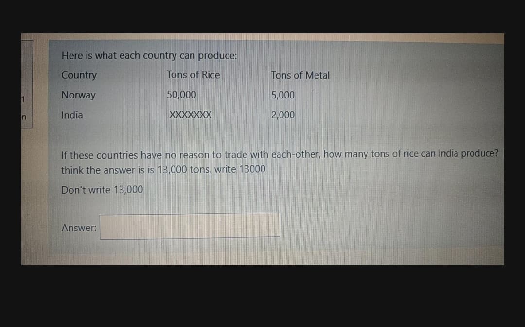 Here is what each country can produce:
Country
Tons of Rice
Tons of Metal
Norway
50,000
5,000
India
XXXXXXX
2,000
If these countries have no reason to trade with each-other, how many tons of rice can India produce?
think the answer is is 13,000 tons, write 13000
Don't write 13,000
Answer:
