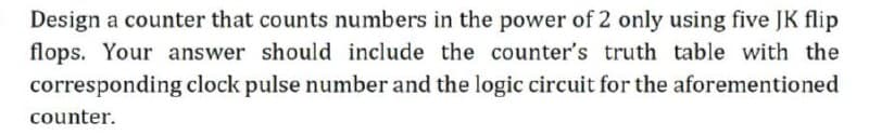 Design a counter that counts numbers in the power of 2 only using five JK flip
flops. Your answer should include the counter's truth table with the
corresponding clock pulse number and the logic circuit for the aforementioned
counter.