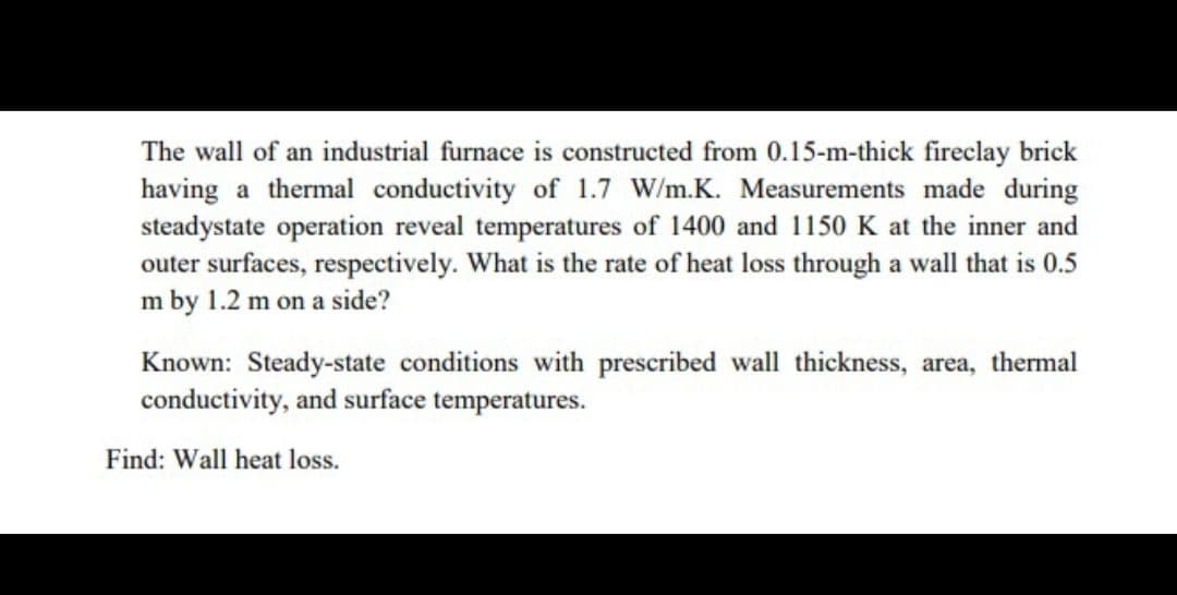 The wall of an industrial furnace is constructed from 0.15-m-thick fireclay brick
having a thermal conductivity of 1.7 W/m.K. Measurements made during
steadystate operation reveal temperatures of 1400 and 1150 K at the inner and
outer surfaces, respectively. What is the rate of heat loss through a wall that is 0.5
m by 1.2 m on a side?
Known: Steady-state conditions with prescribed wall thickness, area, thermal
conductivity, and surface temperatures.
Find: Wall heat loss.
