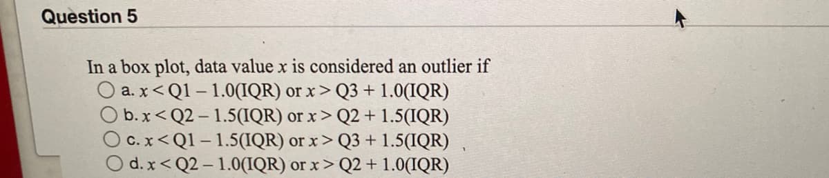 Question 5
In a box plot, data value x is considered an outlier if
a. x< Q1 – 1.0(IQR) or x > Q3 + 1.0(IQR)
O b.x<Q2 – 1.5(IQR) or x > Q2 + 1.5(IQR)
OC. x< Q1 – 1.5(IQR) or x> Q3 + 1.5(IQR)
O d. x< Q2 – 1.0(IQR) or x> Q2 + 1.0(IQR)
