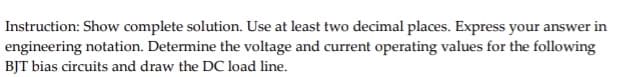 Instruction: Show complete solution. Use at least two decimal places. Express your answer in
engineering notation. Determine the voltage and current operating values for the following
BJT bias circuits and draw the DC load line.