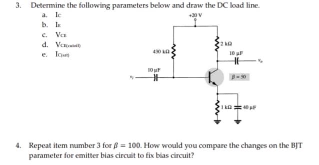 3.
Determine the following parameters below and draw the DC load line.
a. Ic
+20 V
b. IE
C. VCE
d. VCE(cutoff)
2 ΚΩ
430 k
e. Ic(sat)
H
4. Repeat item number 3 for ß = 100. How would you compare the changes on the BJT
parameter for emitter bias circuit to fix bias circuit?
10 μF
10 μF
HHH
B = 50
1k040 µF