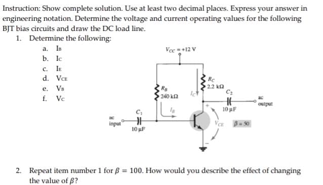 Instruction: Show complete solution. Use at least two decimal places. Express your answer in
engineering notation. Determine the voltage and current operating values for the following
BJT bias circuits and draw the DC load line.
1. Determine the following:
a. IB
Vcc=+12 V
b. Ic
C. IE
d. VCE
e.
VB
Ra
240 kf2
f.
Vc
output
IB
ac
input
VCE
B = 50
10 μF
2. Repeat item number 1 for ß = 100. How would you describe the effect of changing
the value of ß?
H
Rc
2.2 k
C₂
10 μF