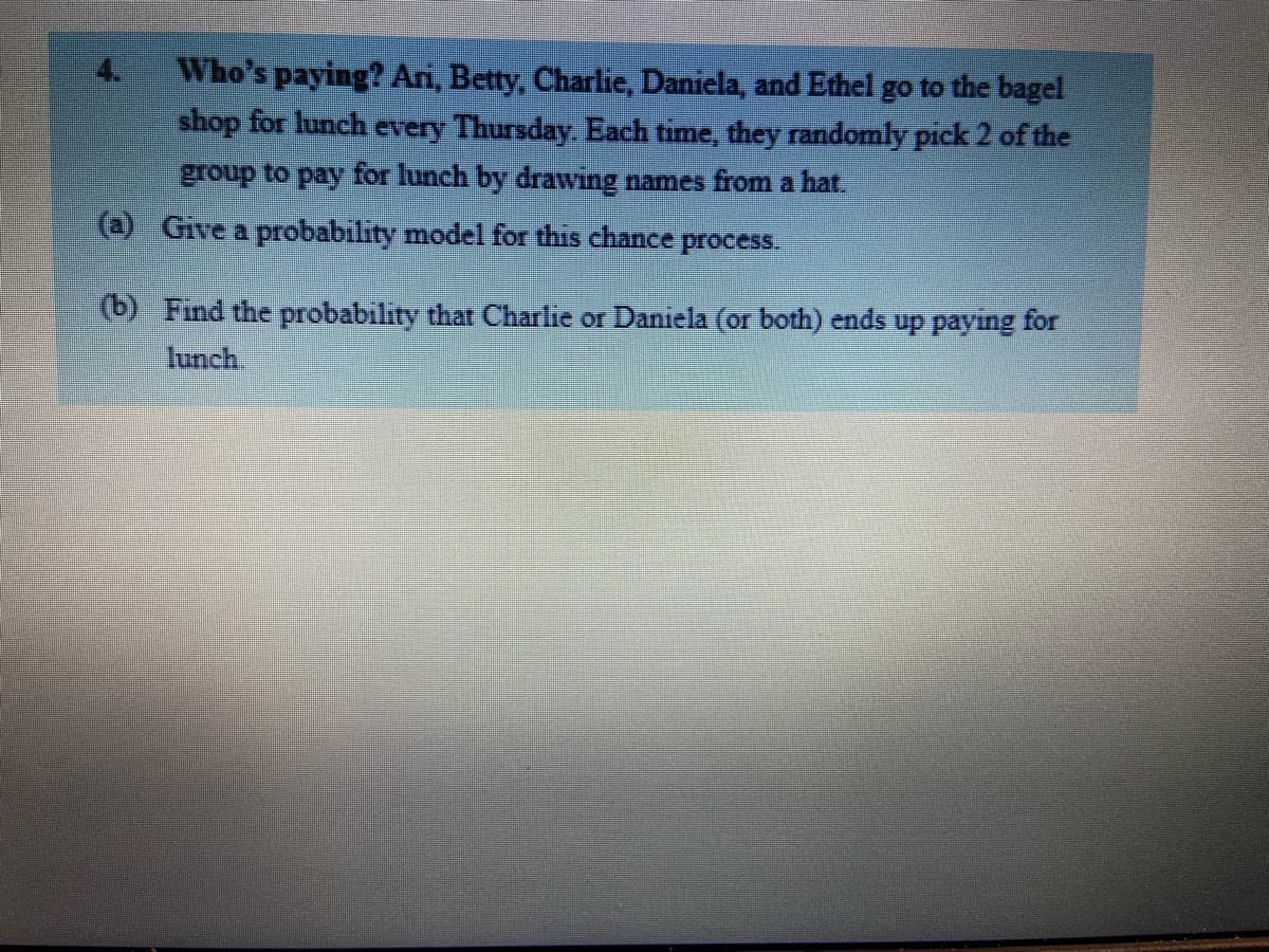 Who's paying? Ari, Betty, Charlie, Daniela, and Ethel go to the bagel
shop for lunch every Thursday. Each time, they randomly pick 2 of the
group to pay for lunch by drawing names from a hat.
(a) Give a probability model for this chance process.
(b) Find the probability that Charlie or Daniela (or both) ends up paying for
lunch
