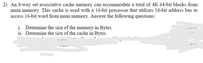 2) An 8-way set associative cache memory can accommodate a total of 4K 64-bit blocks from
main memory. This cache is used with a 16-bit processor that utilizes 16-bit address bus to
access 16-bit word from main memory. Answer the following questions:
i. Determine the size of the memory in Bytes.
ii. Determine the size of the cache in Bytes.
+370)