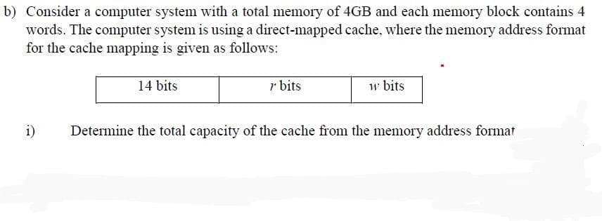 b) Consider a computer system with a total memory of 4GB and each memory block contains 4
words. The computer system is using a direct-mapped cache, where the memory address format
for the cache mapping is given as follows:
i)
14 bits
r bits
w bits
Determine the total capacity of the cache from the memory address format