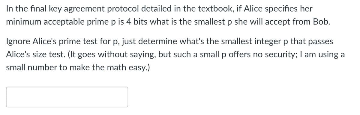 In the final key agreement protocol detailed in the textbook, if Alice specifies her
minimum acceptable prime p is 4 bits what is the smallest p she will accept from Bob.
Ignore Alice's prime test for p, just determine what's the smallest integer p that passes
Alice's size test. (It goes without saying, but such a small p offers no security; I am using a
small number to make the math easy.)