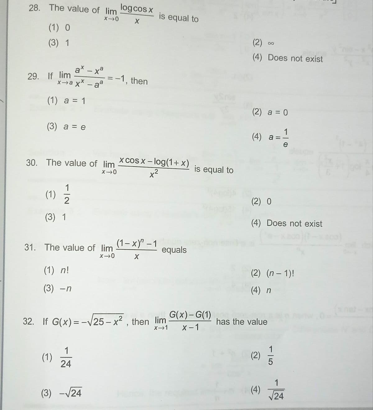 28. The value of lim
(1) O
(3) 1
29. If lim
ax-xa
x→axx-aª
(1) a = 1
(3) a = e
(1)
(3) 1
1/2
30. The value of lim
X-0
(1) n!
(3) - n
(1)
31. The value of lim
X→0 X
=
1
24
(3) -√24
log cos x
-1, then
xcosx−log(1+x)
x²
(1-x)" - 1
is equal to
X→0 X
32. If G(x) = -√25-x², then lim
X→1
equals
is equal to
live G(x)-G(1)
X-1
(2)
(4) Does not exist
(2) a = 0
(4) a
has the value
11
(2) 0
(4) Does not exist
(2)
(2) (n − 1)!
(4) n
15
19
e
1
(4) 24
L