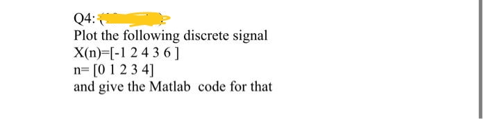 Q4:
Plot the following discrete signal
X(n) [-1 2 4 3 6]
n= [0 1 2 3 4]
and give the Matlab code for that