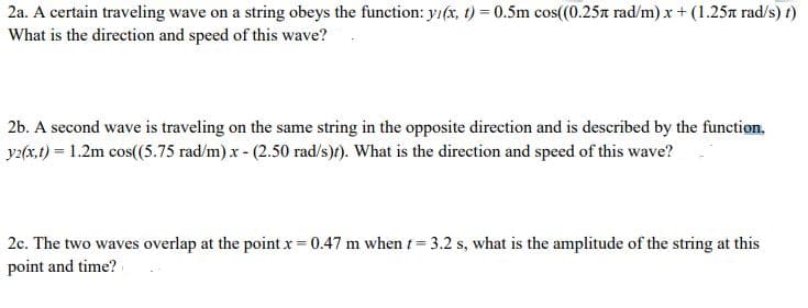 2a. A certain traveling wave on a string obeys the function: yı(x, t) = 0.5m cos(0.25n rad/m) x + (1.25a rad/s) t)
What is the direction and speed of this wave?
2b. A second wave is traveling on the same string in the opposite direction and is described by the function,
y2(x,t) = 1.2m cos(5.75 rad/m) x - (2.50 rad/s)t). What is the direction and speed of this wave?
2c. The two waves overlap at the pointx 0.47 m when t= 3.2 s, what is the amplitude of the string at this
point and time?
