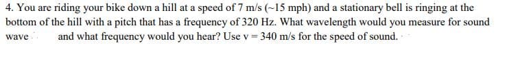 4. You are riding your bike down a hill at a speed of 7 m/s (~15 mph) and a stationary bell is ringing at the
bottom of the hill with a pitch that has a frequency of 320 Hz. What wavelength would you measure for sound
and what frequency would you hear? Use v = 340 m/s for the speed of sound. -
wave
