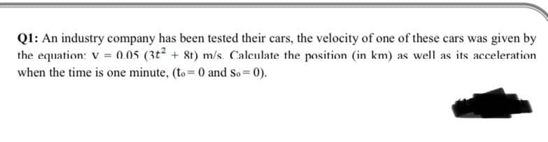 Q1: An industry company has been tested their cars, the velocity of one of these cars was given by
the equation: V = 0.05 (3t² + 8t) m/s. Calculate the position (in km) as well as its acceleration
when the time is one minute, (to= 0 and So = 0).