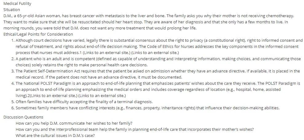 Medical Futility
Situation
D.M., a 65-yr-old Asian woman, has breast cancer with metastasis to the liver and bone. The family asks you why their mother is not receiving chemotherapy.
They want to make sure that she will be resuscitated should her heart stop. They are aware of her diagnosis and that she only has a few months to live. In
morning rounds, you were told that D.M. does not want any more treatment that would prolong her life.
Ethical/Legal Points for Consideration
1. Although court decisions have varied, legally there is substantial consensus about the right to privacy (a constitutional right), right to informed consent and
refusal of treatment, and rights about end-of-life decision making. The Code of Ethics for Nurses addresses the key components in the informed consent
process that nurses must address.1 (Links to an external site.) (Links to an external site.)
2. A patient who is an adult and is competent (defined as capable of understanding and interpreting information, making choices, and communicating those
choices) solely retains the right to make personal health care decisions.
3. The Patient Self-Determination Act requires that the patient be asked on admission whether they have an advance directive. If available, it is placed in the
medical record. If the patient does not have an advance directive, it must be documented.
4. The National POLST Paradigm is an approach to end-of-life planning that emphasizes patients' wishes about the care they receive. The POLST Paradigm is
an approach to end-of-life planning emphasizing the medical orders and includes coverage regardless of location (e.g., hospital, home, assisted
living).2(Links to an external site.) (Links to an external site.)
5. Often families have difficulty accepting the finality of a terminal diagnosis.
6. Sometimes family members have conflicting interests (e.g., finances, property, inheritance rights) that influence their decision-making abilities.
Discussion Questions
How can you help D.M. communicate her wishes to her family?
How can you and the interprofessional team help the family in planning end-of-life care that incorporates their mother's wishes?
What are the cultural issues in D.M.'s case?

