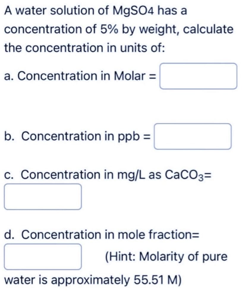 A water solution of MgSO4 has a
concentration of 5% by weight, calculate
the concentration in units of:
a. Concentration in Molar =
b. Concentration in ppb =
c. Concentration in mg/L as CaCO3=
d. Concentration in mole fraction=
(Hint: Molarity of pure
water is approximately 55.51 M)