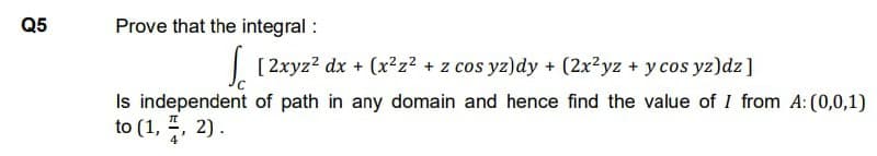 Q5
Prove that the integral :
√ [2xyz² dx + (x²z² + z cos yz)dy + (2x²yz + y cos yz)dz ]
Is independent of path in any domain and hence find the value of I from A: (0,0,1)
to (1, 2, 2).