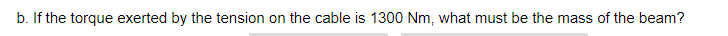 b. If the torque exerted by the tension on the cable is 1300 Nm, what must be the mass of the beam?
