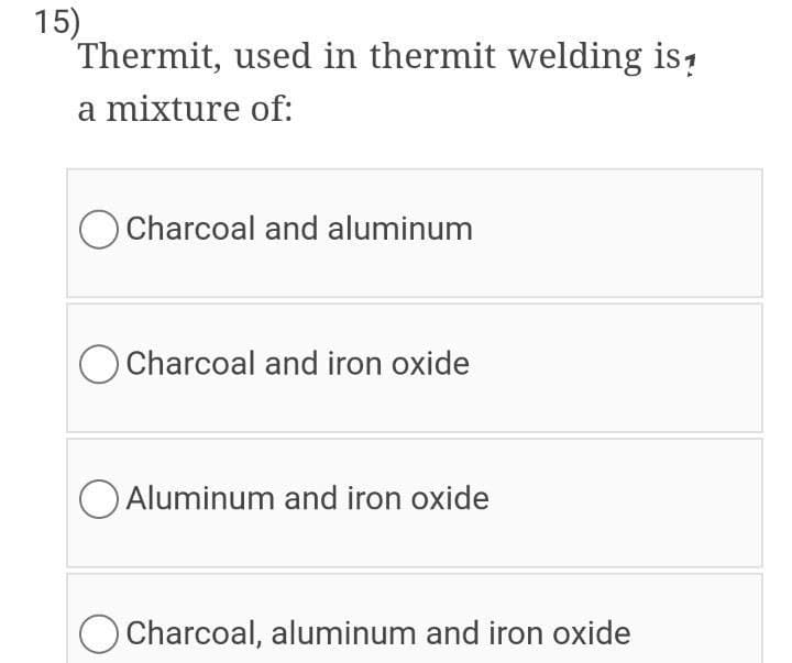 15)
Thermit, used in thermit welding is,
a mixture of:
Charcoal and aluminum
O Charcoal and iron oxide
O Aluminum and iron oxide
Charcoal, aluminum and iron oxide
