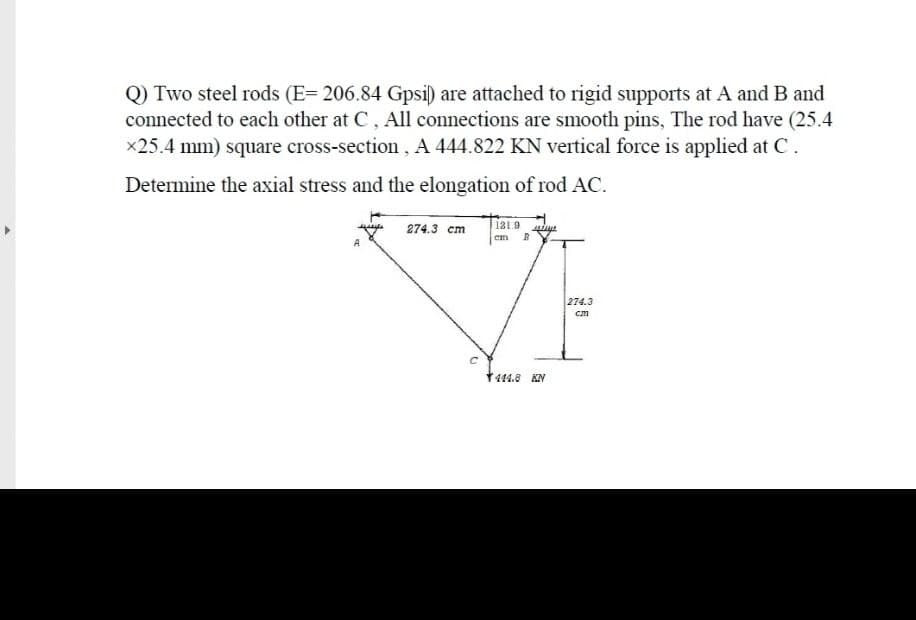 Q) Two steel rods (E= 206.84 Gpsi) are attached to rigid supports at A and B and
connected to each other at C, All connections are smooth pins, The rod have (25.4
x25.4 mm) square cross-section, A 444.822 KN vertical force is applied at C.
Determine the axial stress and the elongation of rod AC.
274.3 cm
131.9
em
274.3
cm
1444.8 KN
