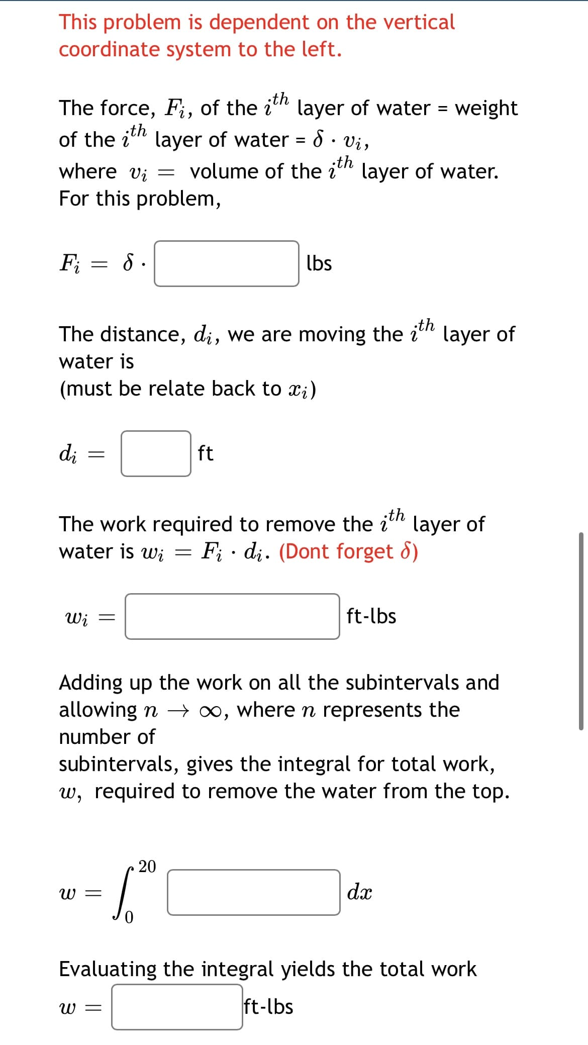 This problem is dependent on the vertical
coordinate system to the left.
th
The force, Fi, of the i" layer of water = weight
th
of the i" layer of water = 8 · Vi,
volume of the i
;th
where vi =
For this problem,
layer of water.
F; = 8 .
lbs
The distance, di, we are moving the i" layer of
;th
water is
(must be relate back to x;)
di
ft
The work required to remove the in
water is wi = F; · di. (Dont forget 8)
layer of
Wi =
ft-lbs
Adding up the work on all the subintervals and
allowing n → ∞, where n represents the
number of
subintervals, gives the integral for total work,
w, required to remove the water from the top.
20
W =
dx
Evaluating the integral yields the total work
W =
ft-lbs
