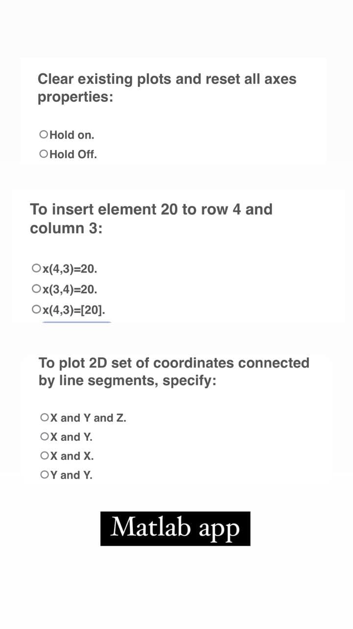 Clear existing plots and reset all axes
properties:
O Hold on.
O Hold Off.
To insert element 20 to row 4 and
column 3:
Ox(4,3)=20.
Ox(3,4)=20.
Ox(4,3)=[20].
To plot 2D set of coordinates connected
by line segments, specify:
OX and Y and Z.
OX and Y.
OX and X.
OY and Y.
Matlab app