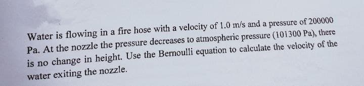 Water is flowing in a fire hose with a velocity of 1.0 m/s and a pressure of 200000
Pa. At the nozzle the pressure decreases to atmospheric pressure (101300 Pa), there
is no change in height. Use the Bernoulli equation to calculate the velocity of the
water exiting the nozzle.