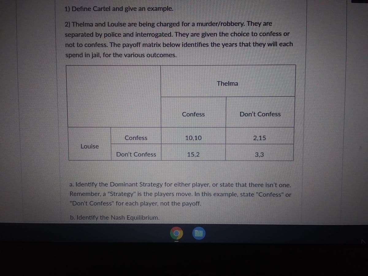 1) Define Cartel and give an example.
2) Thelma and Louise are being charged for a murder/robbery. They are
separated by police and interrogated. They are given the choice to confess or
not to confess. The payoff matrix below identifies the years that they will each
spend in jail, for the various outcomes.
Louise
Confess
Don't Confess
Confess
(2
10,10
15.2
Thelma
Don't Confess
2,15
3,3
a. Identify the Dominant Strategy for either player, or state that there isn't one.
Remember, a "Strategy" is the players move. In this example, state "Confess" or
"Don't Confess" for each player, not the payoff.
b. Identify the Nash Equilibrium.