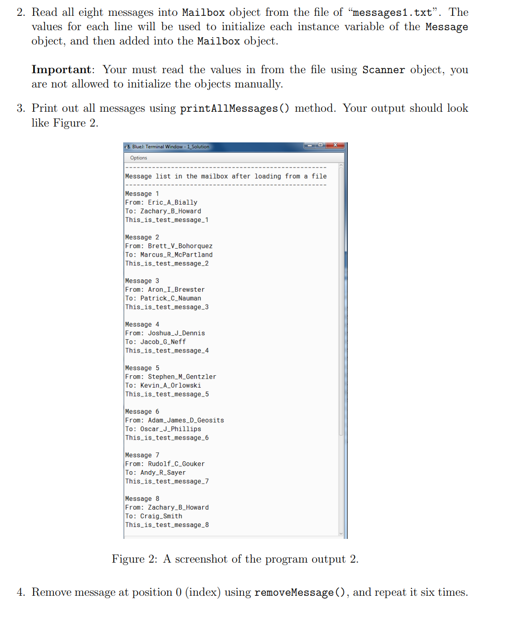 2. Read all eight messages into Mailbox object from the file of "messages1.txt". The
values for each line will be used to initialize each instance variable of the Message
object, and then added into the Mailbox object.
Important: Your must read the values in from the file using Scanner object, you
are not allowed to initialize the objects manually.
3. Print out all messages using printAllMessages () method. Your output should look
like Figure 2.
Bluel: Terminal Window - 1 Solution
Options
Message list in the mailbox after loading from a file
Message 1
From: Eric_A_Bially
To: Zachary_B_Howard
This is_test_message_1
Message 2
From: Brett_V_Bohorquez
To: Marcus_R_McPartland
This is_test_message_2
Message 3
From: Aron_I_Brewster
To: Patrick_C_Nauman
This is_test_message_3
Message 4
From: Joshua_J_Dennis
To: Jacob_G_Neff
This_is_test_message_4
Message 5
From: Stephen_M_Gentzler
To: Kevin_A_0rlowski
This is_test_message_5
Message 6
From: Adam_James_D_Geosits
To: Oscar_J_Phillips
This is_test_message_6
Message 7
From: Rudolf_C_Gouker
To: Andy_R_Sayer
This_is_test_message_7
Message 8
From: Zachary_B_Howard
To: Craig_Smith
This is_test_message_8
Figure 2: A screenshot of the program output 2.
4. Remove message at position 0 (index) using removeMessage (), and repeat it six times.
